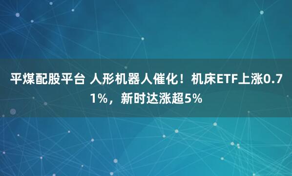 平煤配股平台 人形机器人催化！机床ETF上涨0.71%，新时达涨超5%