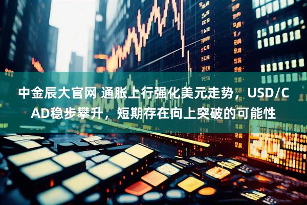 中金辰大官网 通胀上行强化美元走势，USD/CAD稳步攀升，短期存在向上突破的可能性