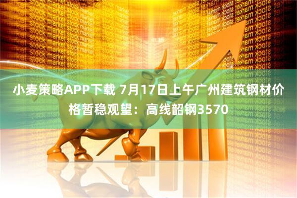 小麦策略APP下载 7月17日上午广州建筑钢材价格暂稳观望：高线韶钢3570
