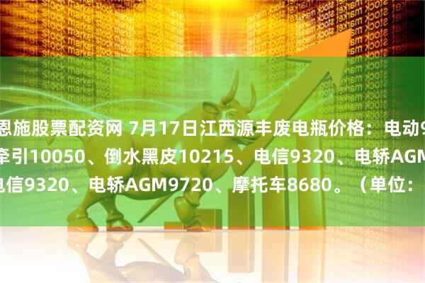 恩施股票配资网 7月17日江西源丰废电瓶价格：电动9960、白壳9770、牵引10050、倒水黑皮10215、电信9320、电轿AGM9720、摩托车8680。（单位：元/吨）
