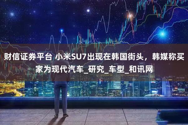 财信证券平台 小米SU7出现在韩国街头，韩媒称买家为现代汽车_研究_车型_和讯网