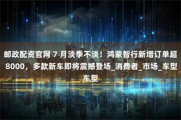 邮政配资官网 7 月淡季不淡！鸿蒙智行新增订单超 8000，多款新车即将震撼登场_消费者_市场_车型