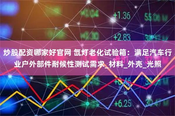 炒股配资哪家好官网 氙灯老化试验箱：满足汽车行业户外部件耐候性测试需求_材料_外壳_光照