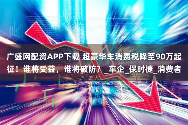 广盛网配资APP下载 超豪华车消费税降至90万起征！谁将受益，谁将破防？_车企_保时捷_消费者