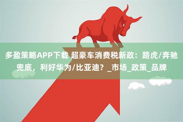 多盈策略APP下载 超豪车消费税新政：路虎/奔驰兜底，利好华为/比亚迪？_市场_政策_品牌