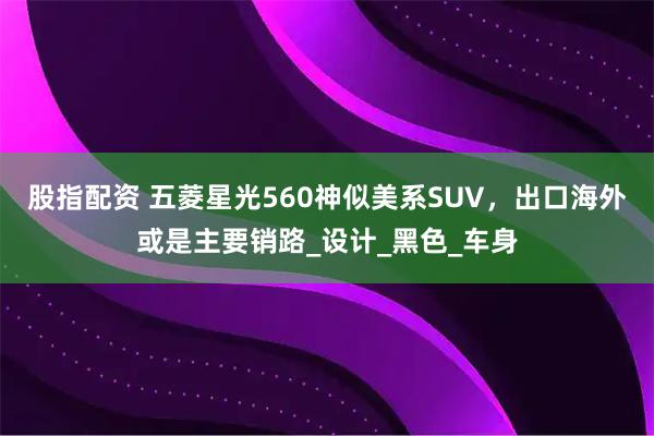 股指配资 五菱星光560神似美系SUV，出口海外或是主要销路_设计_黑色_车身