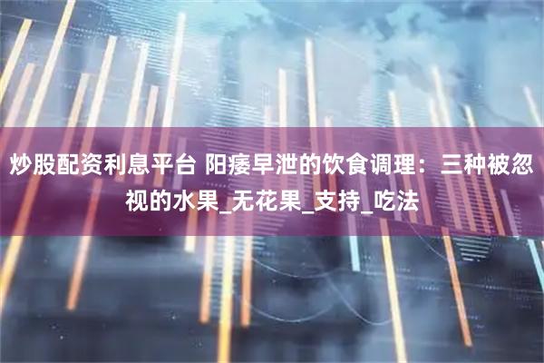 炒股配资利息平台 阳痿早泄的饮食调理：三种被忽视的水果_无花果_支持_吃法