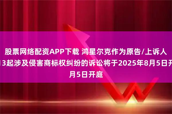 股票网络配资APP下载 鸿星尔克作为原告/上诉人的13起涉及侵害商标权纠纷的诉讼将于2025年8月5日开庭