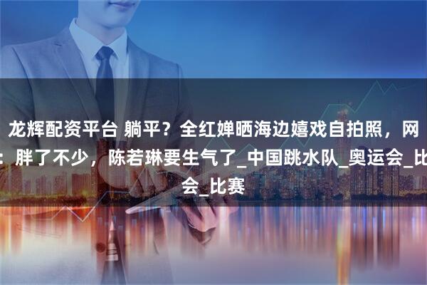 龙辉配资平台 躺平?全红婵晒海边嬉戏自拍照,网友:胖了不少,陈若琳要生气了_中国跳水队_奥运会_比赛