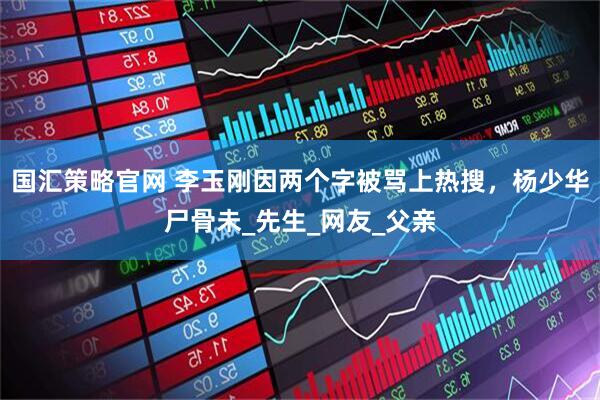 国汇策略官网 李玉刚因两个字被骂上热搜，杨少华尸骨未_先生_网友_父亲