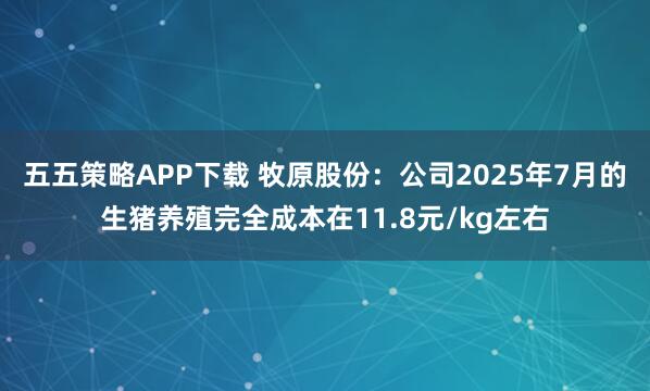 五五策略APP下载 牧原股份：公司2025年7月的生猪养殖完全成本在11.8元/kg左右