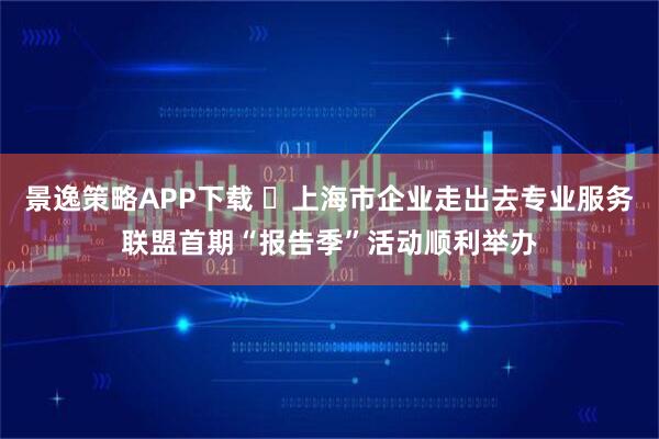 景逸策略APP下载 上海市企业走出去专业服务联盟首期“报告季”活动顺利举办