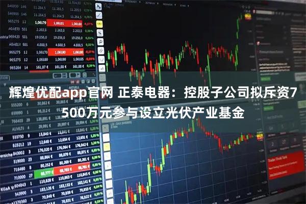 辉煌优配app官网 正泰电器:控股子公司拟斥资7500万元参与设立光伏产业基金