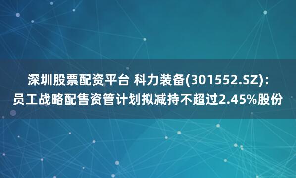 深圳股票配资平台 科力装备(301552.SZ)：员工战略配售资管计划拟减持不超过2.45%股份