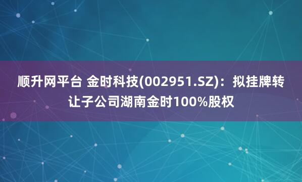 顺升网平台 金时科技(002951.SZ):拟挂牌转让子公司湖南金时100%股权