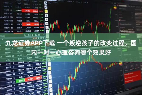 九龙证券APP下载 一个叛逆孩子的改变过程,国内一对一心理咨询哪个效果好