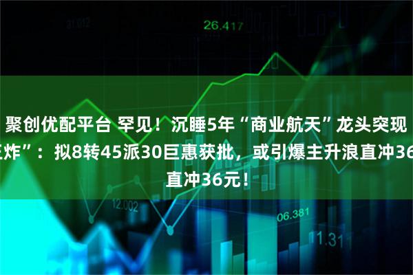 聚创优配平台 罕见！沉睡5年“商业航天”龙头突现“王炸”：拟8转45派30巨惠获批，或引爆主升浪直冲36元！
