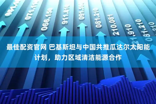 最佳配资官网 巴基斯坦与中国共推瓜达尔太阳能计划，助力区域清洁能源合作