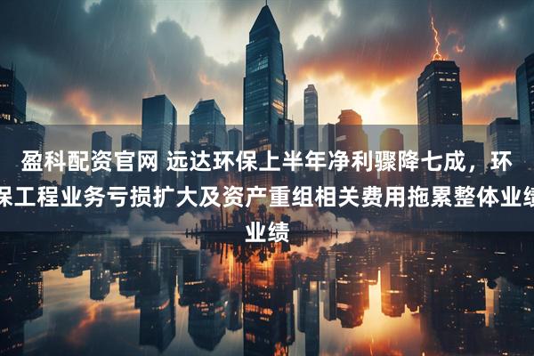 盈科配资官网 远达环保上半年净利骤降七成，环保工程业务亏损扩大及资产重组相关费用拖累整体业绩