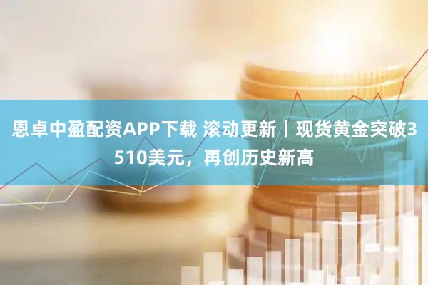 恩卓中盈配资APP下载 滚动更新丨现货黄金突破3510美元,再创历史新高