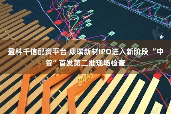 盈科千信配资平台 康瑞新材IPO进入新阶段 “中签”首发第二批现场检查