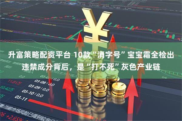 升富策略配资平台 10款“消字号”宝宝霜全检出违禁成分背后，是“打不死”灰色产业链