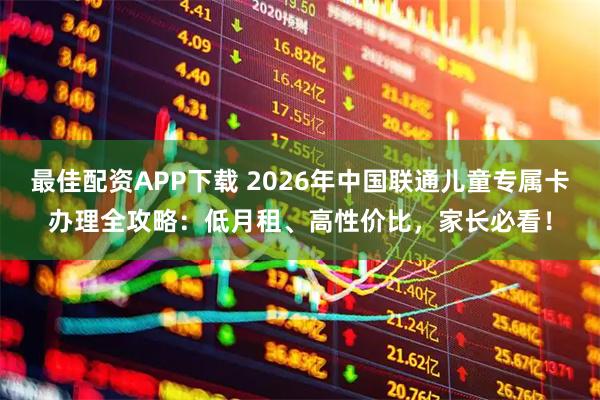 最佳配资APP下载 2026年中国联通儿童专属卡办理全攻略：低月租、高性价比，家长必看！